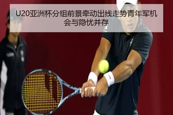 U20亚洲杯分组前景牵动出线走势青年军机会与隐忧并存 - aiyouxi